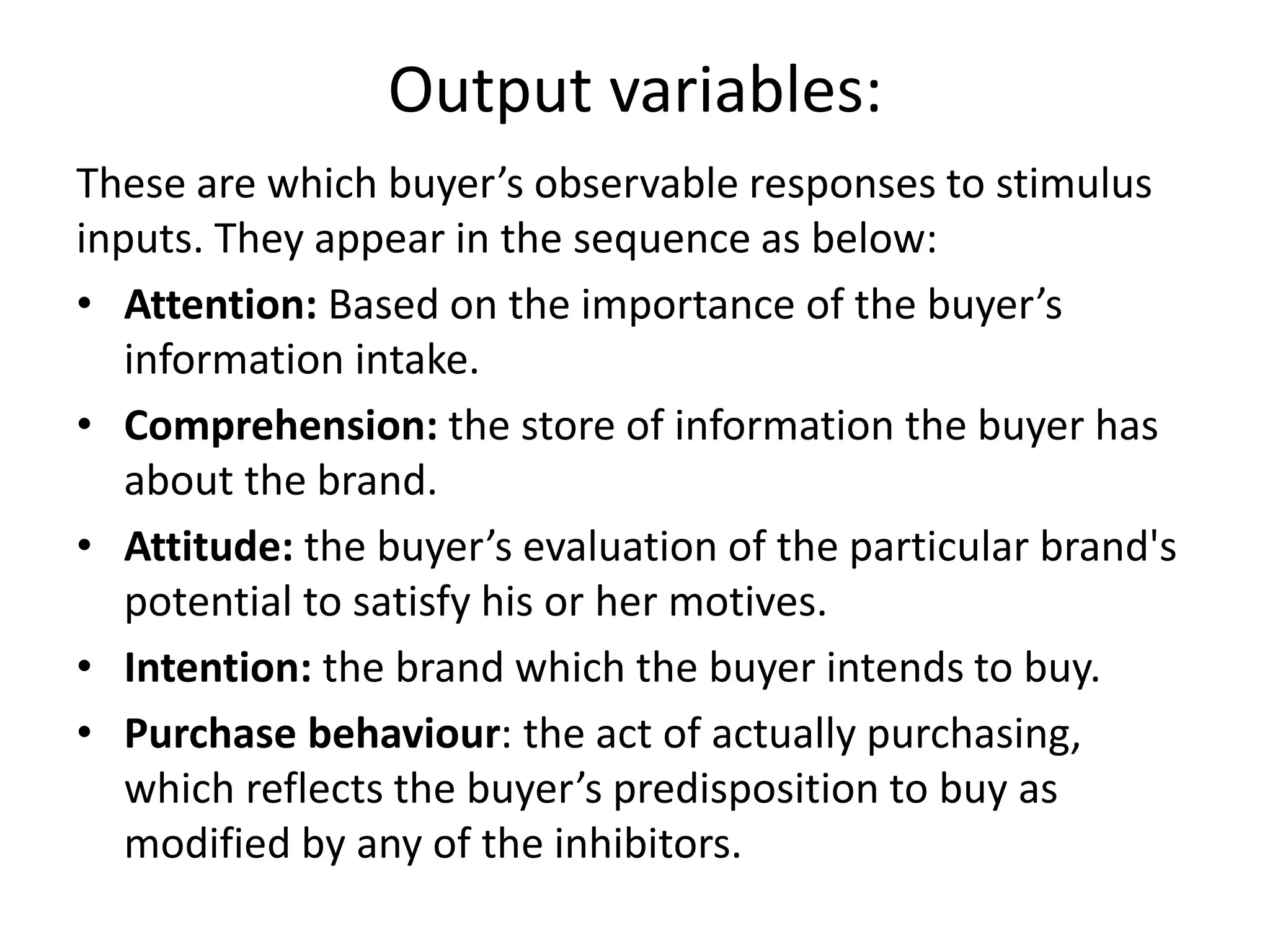 Output variables:
These are which buyer’s observable responses to stimulus
inputs. They appear in the sequence as below:
• Attention: Based on the importance of the buyer’s
information intake.
• Comprehension: the store of information the buyer has
about the brand.
• Attitude: the buyer’s evaluation of the particular brand's
potential to satisfy his or her motives.
• Intention: the brand which the buyer intends to buy.
• Purchase behaviour: the act of actually purchasing,
which reflects the buyer’s predisposition to buy as
modified by any of the inhibitors.
 