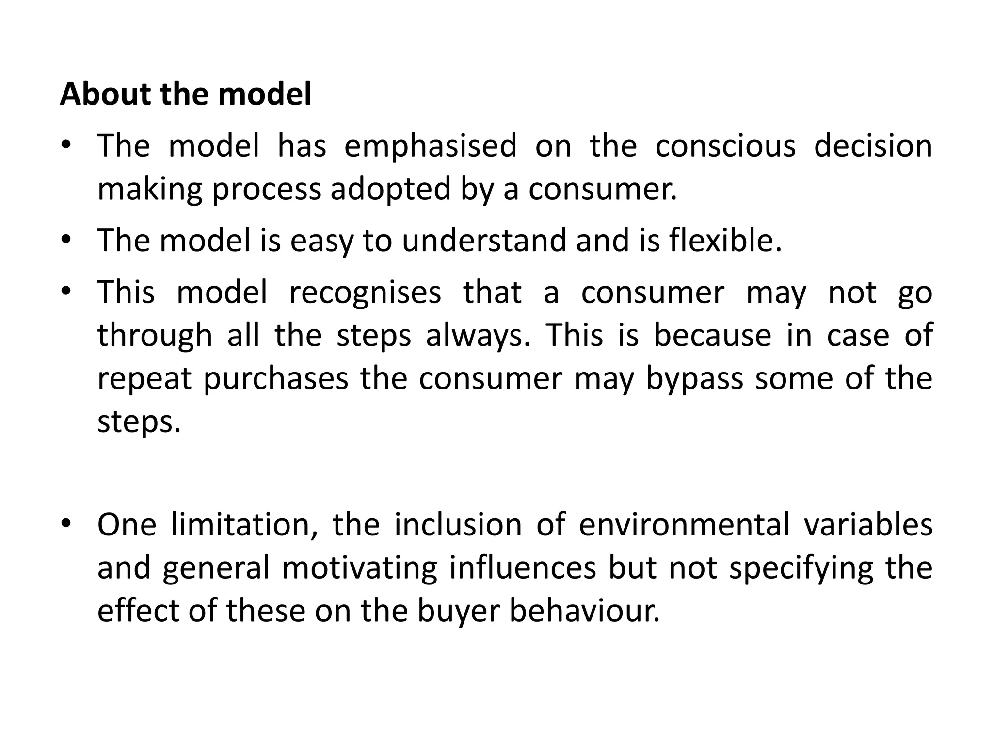 About the model
• The model has emphasised on the conscious decision
making process adopted by a consumer.
• The model is easy to understand and is flexible.
• This model recognises that a consumer may not go
through all the steps always. This is because in case of
repeat purchases the consumer may bypass some of the
steps.
• One limitation, the inclusion of environmental variables
and general motivating influences but not specifying the
effect of these on the buyer behaviour.
 