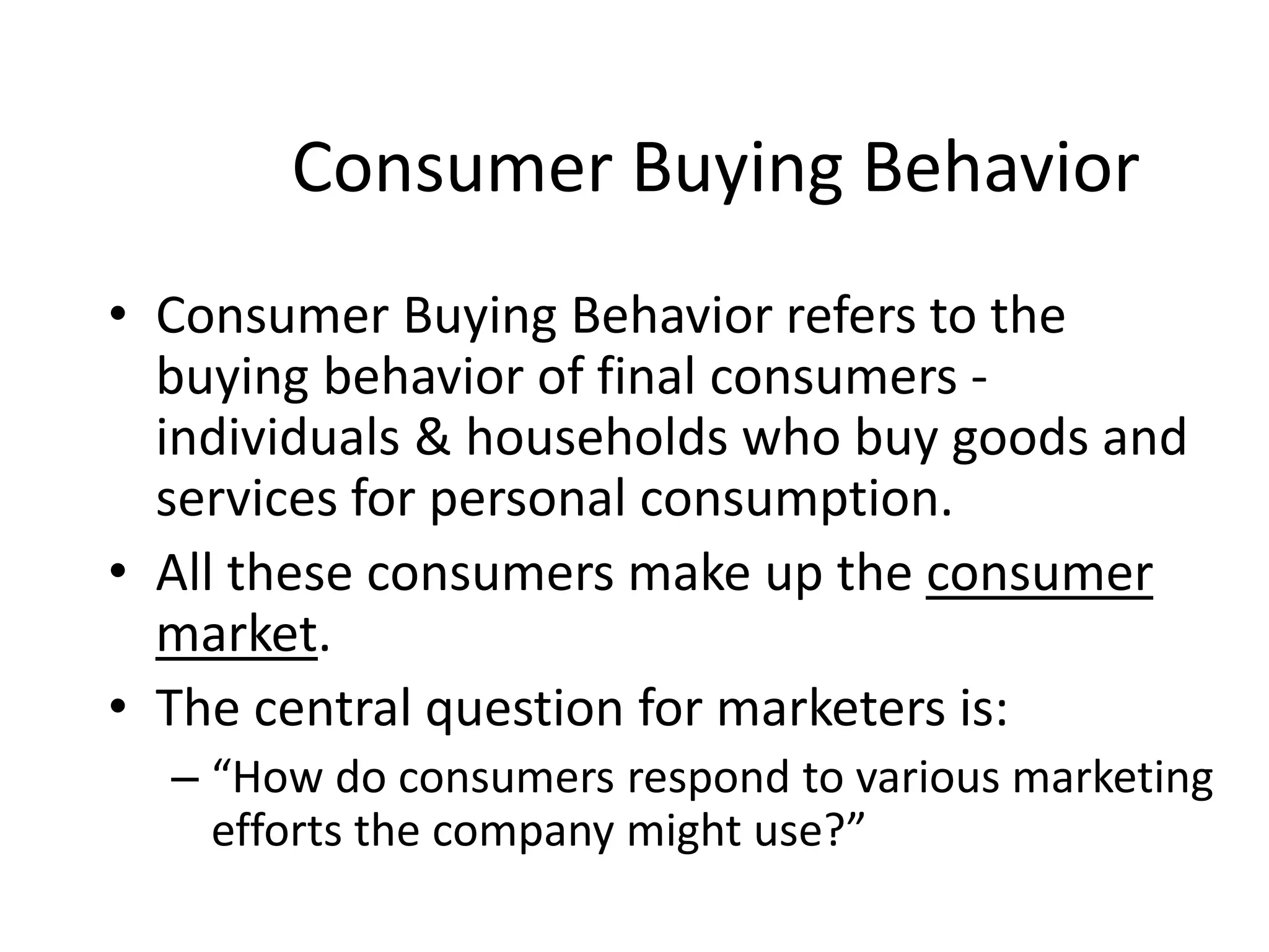 Consumer Buying Behavior
• Consumer Buying Behavior refers to the
buying behavior of final consumers -
individuals & households who buy goods and
services for personal consumption.
• All these consumers make up the consumer
market.
• The central question for marketers is:
– “How do consumers respond to various marketing
efforts the company might use?”
 