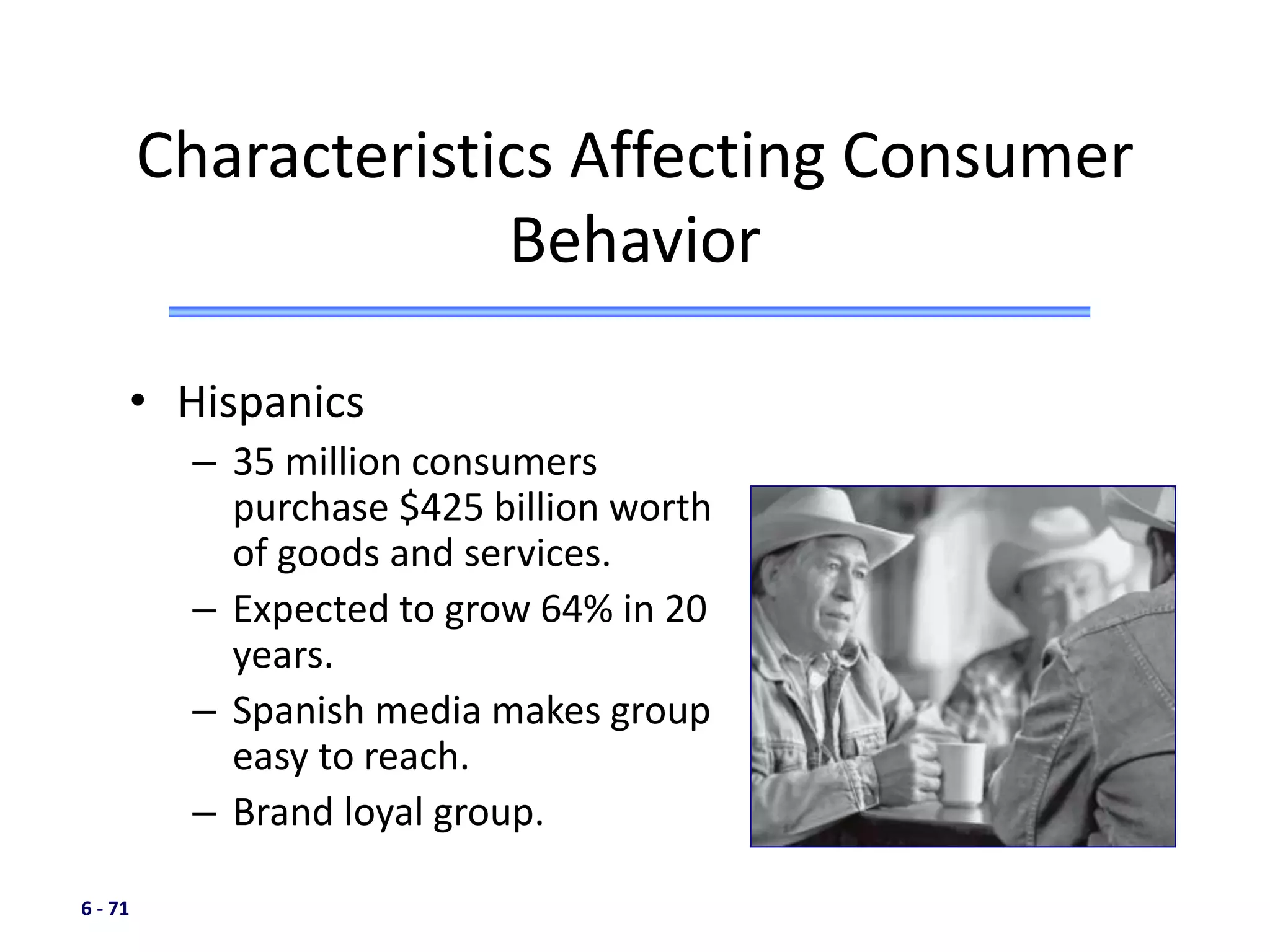 6 - 71
• Hispanics
– 35 million consumers
purchase $425 billion worth
of goods and services.
– Expected to grow 64% in 20
years.
– Spanish media makes group
easy to reach.
– Brand loyal group.
Characteristics Affecting Consumer
Behavior
 
