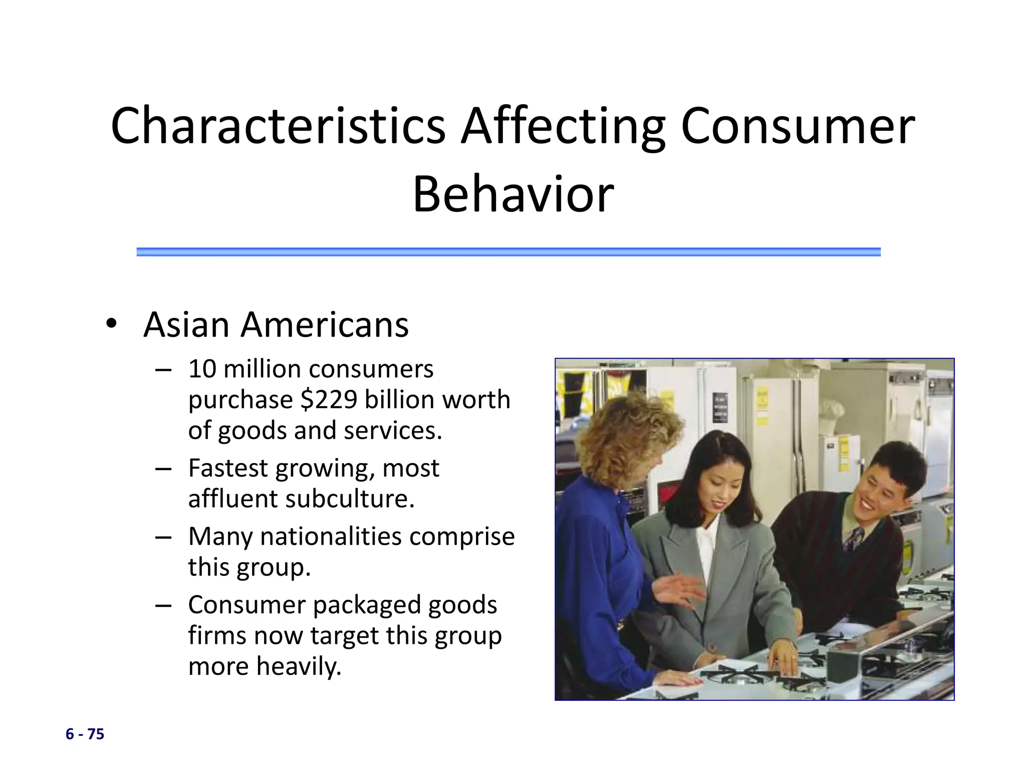 6 - 75
• Asian Americans
– 10 million consumers
purchase $229 billion worth
of goods and services.
– Fastest growing, most
affluent subculture.
– Many nationalities comprise
this group.
– Consumer packaged goods
firms now target this group
more heavily.
Characteristics Affecting Consumer
Behavior
 