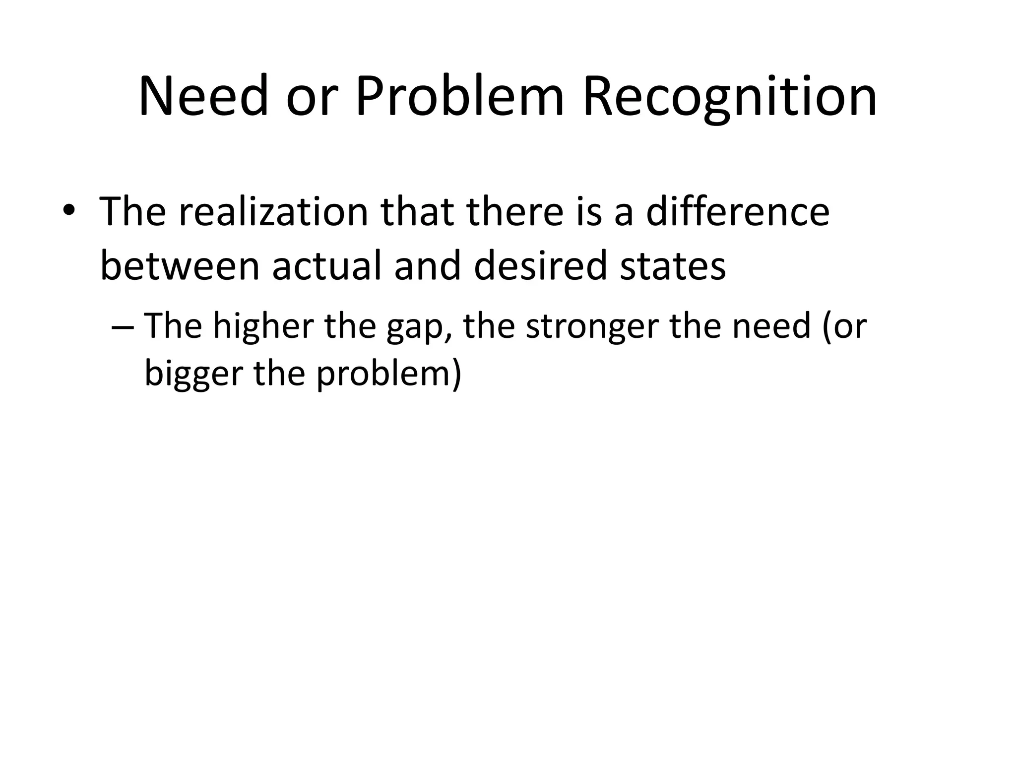 Need or Problem Recognition
• The realization that there is a difference
between actual and desired states
– The higher the gap, the stronger the need (or
bigger the problem)
 