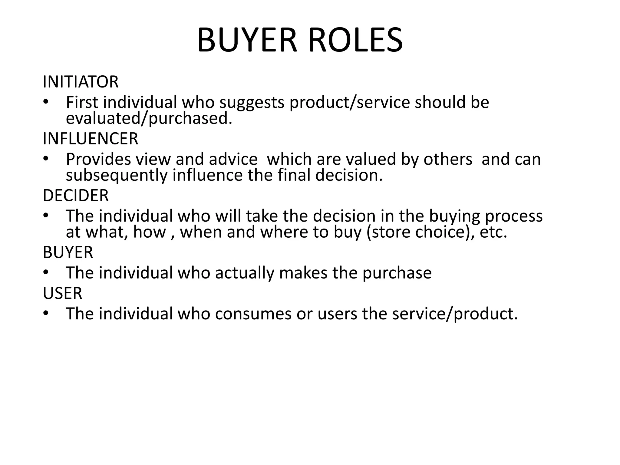 BUYER ROLES
INITIATOR
• First individual who suggests product/service should be
evaluated/purchased.
INFLUENCER
• Provides view and advice which are valued by others and can
subsequently influence the final decision.
DECIDER
• The individual who will take the decision in the buying process
at what, how , when and where to buy (store choice), etc.
BUYER
• The individual who actually makes the purchase
USER
• The individual who consumes or users the service/product.
 