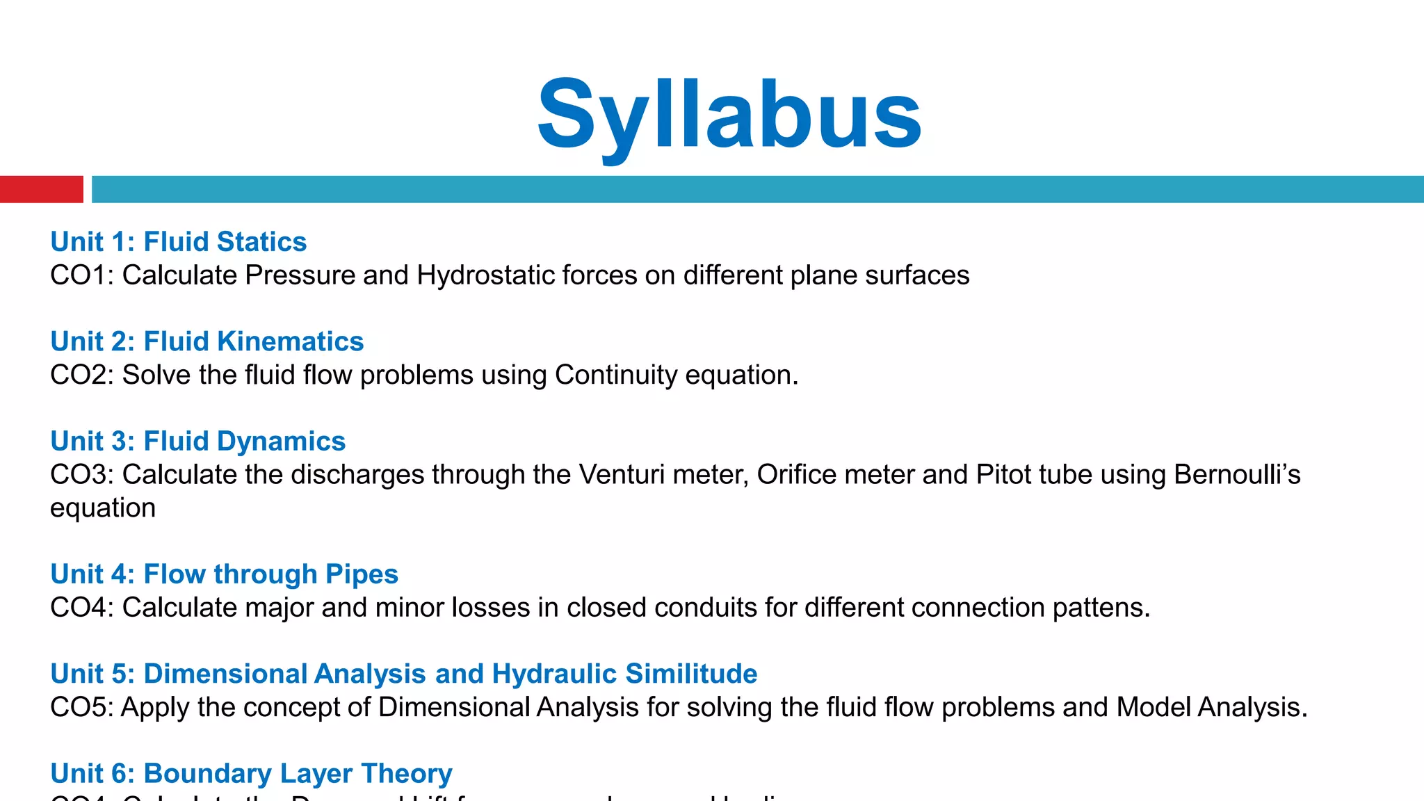Syllabus
Unit 1: Fluid Statics
CO1: Calculate Pressure and Hydrostatic forces on different plane surfaces
Unit 2: Fluid Kinematics
CO2: Solve the fluid flow problems using Continuity equation.
Unit 3: Fluid Dynamics
CO3: Calculate the discharges through the Venturi meter, Orifice meter and Pitot tube using Bernoulli’s
equation
Unit 4: Flow through Pipes
CO4: Calculate major and minor losses in closed conduits for different connection pattens.
Unit 5: Dimensional Analysis and Hydraulic Similitude
CO5: Apply the concept of Dimensional Analysis for solving the fluid flow problems and Model Analysis.
Unit 6: Boundary Layer Theory
 