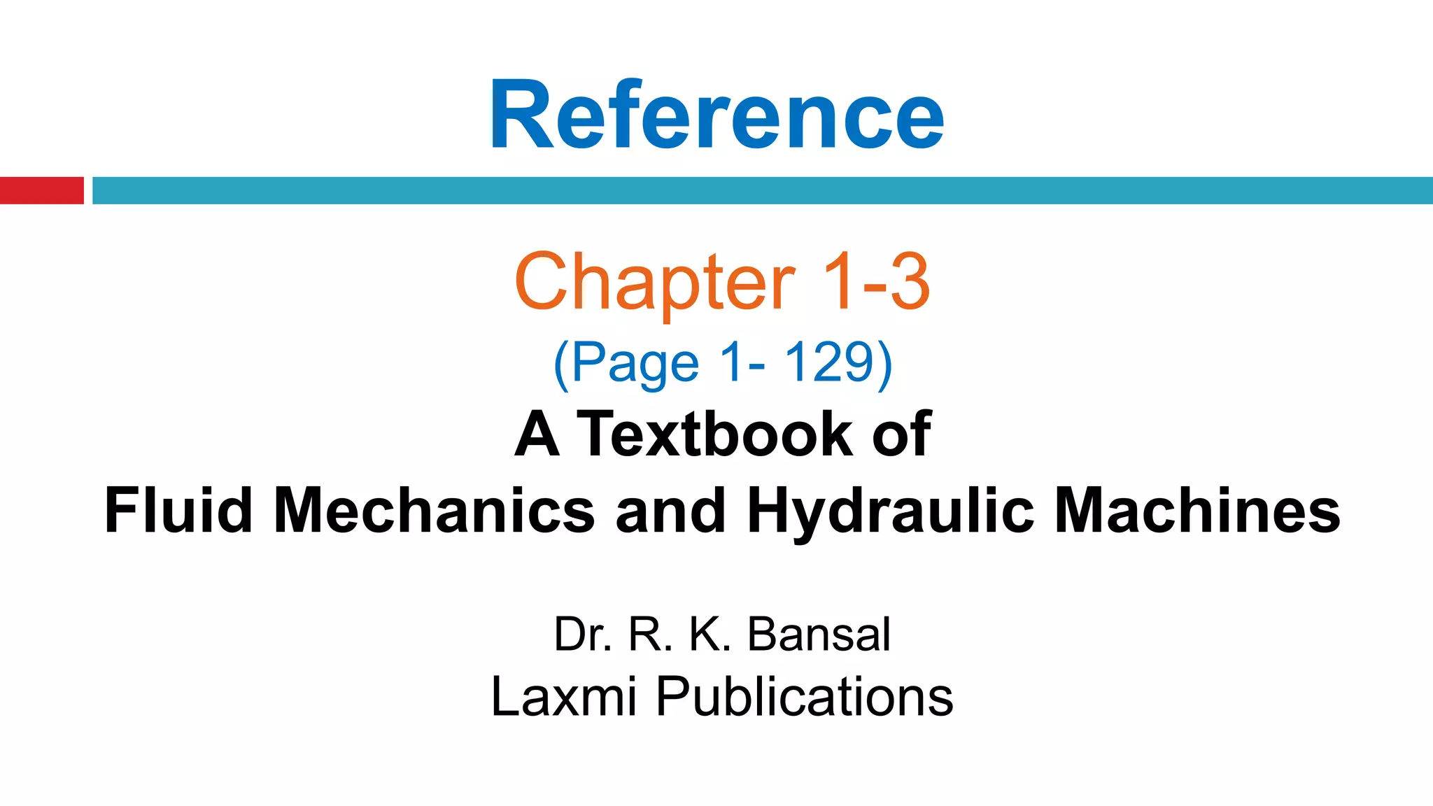 Reference
Chapter 1-3
(Page 1- 129)
A Textbook of
Fluid Mechanics and Hydraulic Machines
Dr. R. K. Bansal
Laxmi Publications
 