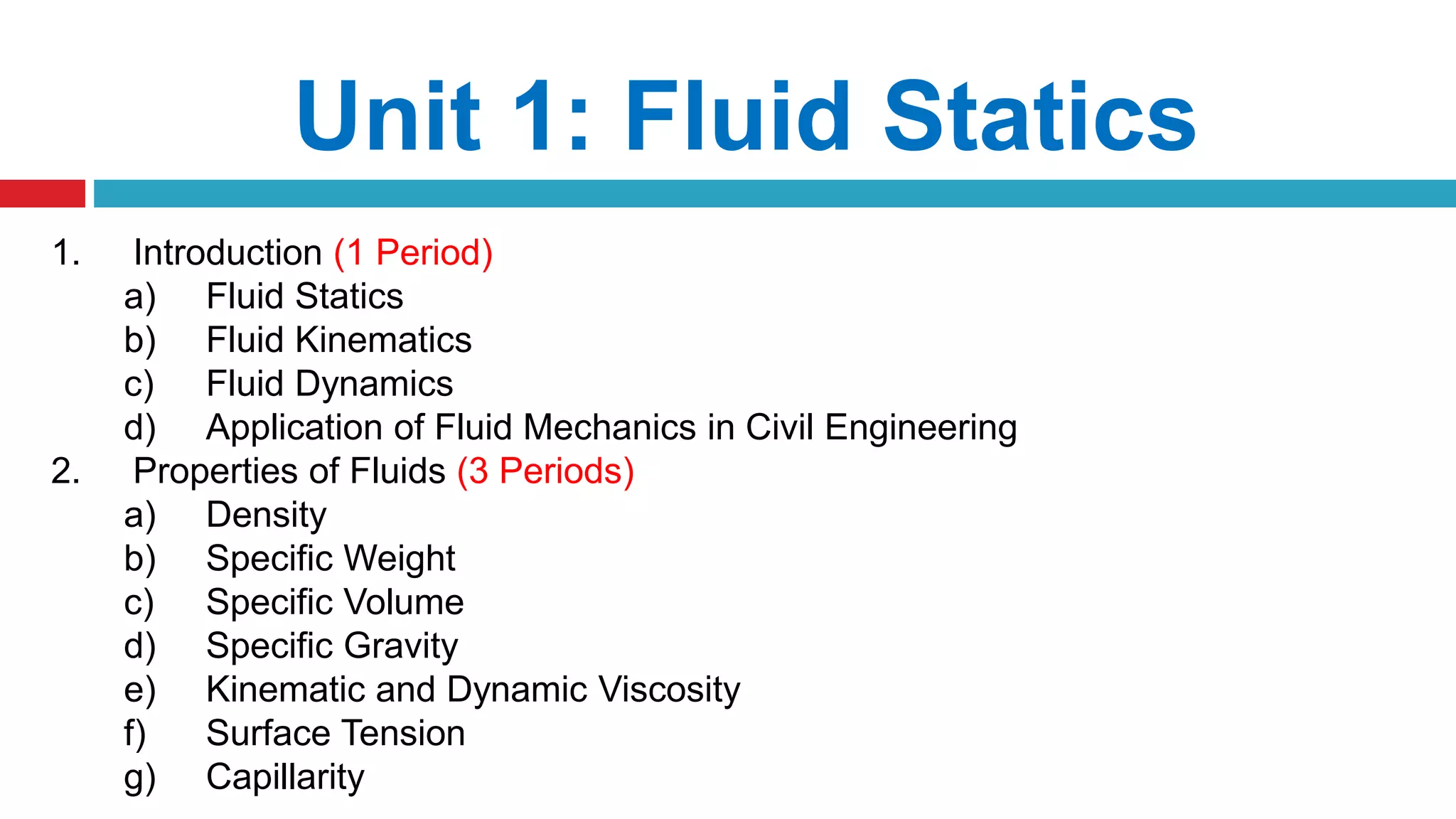 Unit 1: Fluid Statics
1. Introduction (1 Period)
a) Fluid Statics
b) Fluid Kinematics
c) Fluid Dynamics
d) Application of Fluid Mechanics in Civil Engineering
2. Properties of Fluids (3 Periods)
a) Density
b) Specific Weight
c) Specific Volume
d) Specific Gravity
e) Kinematic and Dynamic Viscosity
f) Surface Tension
g) Capillarity
 