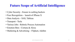 Future Scope of Artificial Intelligence
• Cyber Security - Ensure in curbing hackers
• Face Recognition - launch of iPhone X
• Data Analysis – SAS, Tableau
• Transport - Tesla
• Various Jobs - Robotic Process Automation
• Emotion Bots - Cortana & Alexa
• Marketing & Advertising – Flipkart, Adohm
Unit-1 Introduction to AI ML 27
 