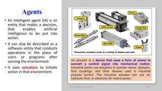 Agents
• An intelligent agent (IA) is an
entity that makes a decision,
that enables artificial
intelligence to be put into
action.
• It can also be described as a
software entity that conducts
operations in the place of
users or programs after
sensing the environment.
• It uses actuators to initiate
action in that environment.
Unit-1 Introduction to AI ML 28
An actuator is a device that uses a form of power to
convert a control signal into mechanical motion.
Industrial plants use actuators to operate valves, dampers,
fluid couplings, and other devices used in industrial
process control. The industrial actuator can use air,
hydraulic fluid, or electricity for motive power.
 