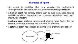 Examples of Agent
• An agent is anything that can perceive its environment
through sensors and acts upon that environment through effectors.
• A human agent has sensory organs such as eyes, ears, nose, tongue
and skin parallel to the sensors, and other organs such as hands, legs,
mouth, for effectors.
• A robotic agent replaces cameras and infrared range finders for the
sensors, and various motors and actuators for effectors.
• A software agent has encoded bit strings as its programs and actions.
30
 