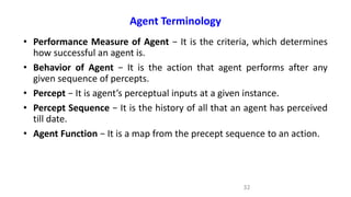 Agent Terminology
• Performance Measure of Agent − It is the criteria, which determines
how successful an agent is.
• Behavior of Agent − It is the action that agent performs after any
given sequence of percepts.
• Percept − It is agent’s perceptual inputs at a given instance.
• Percept Sequence − It is the history of all that an agent has perceived
till date.
• Agent Function − It is a map from the precept sequence to an action.
32
 