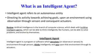 What is an Intelligent Agent?
• Intelligent agent refers to an autonomous entity
• Directing its activity towards achieving goals, upon an environment using
observation through sensors and consequent actuators.
Unit-1 Introduction to AI ML 33
 