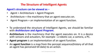 The Structure of Intelligent Agents
Agent’s structure can be viewed as −
• Agent = Architecture + Agent Program
• Architecture = the machinery that an agent executes on.
• Agent Program = an implementation of an agent function.
• To understand the structure of Intelligent Agents, we should be familiar
with Architecture and Agent Program.
• Architecture is the machinery that the agent executes on. It is a device
with sensors and actuators, for example : a robotic car, a camera, a PC.
• Agent program is an implementation of an agent function.
• An agent function is a map from the percept sequence(history of all that
an agent has perceived till date) to an action.
Unit-1 Introduction to AI ML 34
 