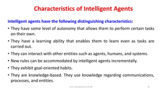 Characteristics of Intelligent Agents
Intelligent agents have the following distinguishing characteristics:
• They have some level of autonomy that allows them to perform certain tasks
on their own.
• They have a learning ability that enables them to learn even as tasks are
carried out.
• They can interact with other entities such as agents, humans, and systems.
• New rules can be accommodated by intelligent agents incrementally.
• They exhibit goal-oriented habits.
• They are knowledge-based. They use knowledge regarding communications,
processes, and entities.
Unit-1 Introduction to AI ML 35
 