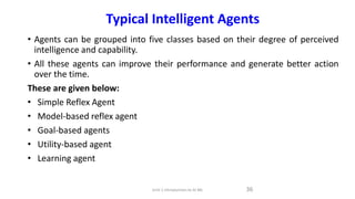 • Agents can be grouped into five classes based on their degree of perceived
intelligence and capability.
• All these agents can improve their performance and generate better action
over the time.
These are given below:
• Simple Reflex Agent
• Model-based reflex agent
• Goal-based agents
• Utility-based agent
• Learning agent
36
Unit-1 Introduction to AI ML
Typical Intelligent Agents
 