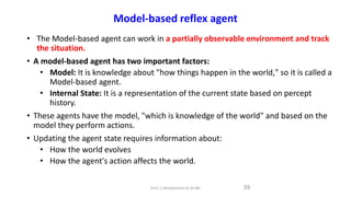 Model-based reflex agent
• The Model-based agent can work in a partially observable environment and track
the situation.
• A model-based agent has two important factors:
• Model: It is knowledge about "how things happen in the world," so it is called a
Model-based agent.
• Internal State: It is a representation of the current state based on percept
history.
• These agents have the model, "which is knowledge of the world" and based on the
model they perform actions.
• Updating the agent state requires information about:
• How the world evolves
• How the agent's action affects the world.
39
Unit-1 Introduction to AI ML
 