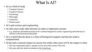 What Is AI?
• AI as a field of study
• Computer Science
• Cognitive Science
• Psychology
• Philosophy
• Linguistics
• Neuroscience
• AI is part science, part engineering
• AI often must study other domains in order to implement systems
• e.g., medicine and medical practices for a medical diagnostic system, engineering and chemistry to
monitor a chemical processing plant
• AI is a belief that the brain is a form of biological computer and that the mind is
computational
• AI has had a concrete impact on society but unlike other areas of CS, the impact is often
• felt only tangentially (that is, people are not aware that system X has AI)
• felt years after the initial investment in the technology
Unit-1 Introduction to AI ML 4
 