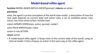 function MODEL-BASED-REFLEX-AGENT(percept ) returns an action
persistent:
state, the agent’s current conception of the world state model , a description of how the
next state depends on current state and action rules, a set of condition–action rules
action, the most recent action, initially none
state←UPDATE-STATE(state, action, percept ,model )
rule←RULE-MATCH(state, rules)
action ←rule.ACTION
return action
• A model-based reflex agent. It keeps track of the current state of the world, using an
internal model. It then chooses an action in the same way as the reflex agent.
40
Model-based reflex agent
Unit-1 Introduction to AI ML
 