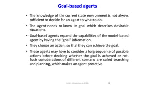 Goal-based agents
• The knowledge of the current state environment is not always
sufficient to decide for an agent to what to do.
• The agent needs to know its goal which describes desirable
situations.
• Goal-based agents expand the capabilities of the model-based
agent by having the "goal" information.
• They choose an action, so that they can achieve the goal.
• These agents may have to consider a long sequence of possible
actions before deciding whether the goal is achieved or not.
Such considerations of different scenario are called searching
and planning, which makes an agent proactive.
42
Unit-1 Introduction to AI ML
 