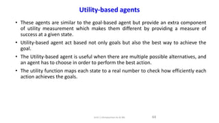 Utility-based agents
• These agents are similar to the goal-based agent but provide an extra component
of utility measurement which makes them different by providing a measure of
success at a given state.
• Utility-based agent act based not only goals but also the best way to achieve the
goal.
• The Utility-based agent is useful when there are multiple possible alternatives, and
an agent has to choose in order to perform the best action.
• The utility function maps each state to a real number to check how efficiently each
action achieves the goals.
44
Unit-1 Introduction to AI ML
 