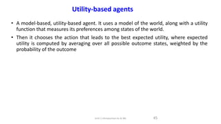 • A model-based, utility-based agent. It uses a model of the world, along with a utility
function that measures its preferences among states of the world.
• Then it chooses the action that leads to the best expected utility, where expected
utility is computed by averaging over all possible outcome states, weighted by the
probability of the outcome
45
Utility-based agents
Unit-1 Introduction to AI ML
 