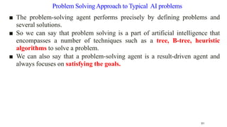 Problem SolvingApproach to Typical AI problems
■ The problem-solving agent performs precisely by defining problems and
several solutions.
■ So we can say that problem solving is a part of artificial intelligence that
encompasses a number of techniques such as a tree, B-tree, heuristic
algorithms to solve a problem.
■ We can also say that a problem-solving agent is a result-driven agent and
always focuses on satisfying the goals.
51
 