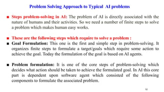 ■ Steps problem-solving in AI: The problem of AI is directly associated with the
nature of humans and their activities. So we need a number of finite steps to solve
a problem which makes human easy works.
■ These are the following steps which require to solve a problem :
■ Goal Formulation: This one is the first and simple step in problem-solving. It
organizes finite steps to formulate a target/goals which require some action to
achieve the goal. Today the formulation of the goal is based on AI agents.
■ Problem formulation: It is one of the core steps of problem-solving which
decides what action should be taken to achieve the formulated goal. In AI this core
part is dependent upon software agent which consisted of the following
components to formulate the associated problem.
52
Problem Solving Approach to Typical AI problems
 