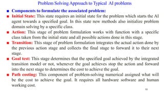 ■ Components to formulate the associated problem:
■ Initial State: This state requires an initial state for the problem which starts the AI
agent towards a specified goal. In this state new methods also initialize problem
domain solving by a specific class.
■ Action: This stage of problem formulation works with function with a specific
class taken from the initial state and all possible actions done in this stage.
■ Transition: This stage of problem formulation integrates the actual action done by
the previous action stage and collects the final stage to forward it to their next
stage.
■ Goal test: This stage determines that the specified goal achieved by the integrated
transition model or not, whenever the goal achieves stop the action and forward
into the next stage to determines the cost to achieve the goal.
■ Path costing: This component of problem-solving numerical assigned what will
be the cost to achieve the goal. It requires all hardware software and human
working cost.
53
Problem SolvingApproach to Typical AI problems
 