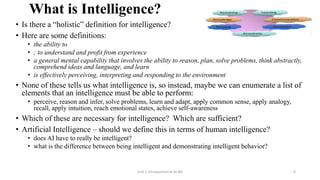 What is Intelligence?
• Is there a “holistic” definition for intelligence?
• Here are some definitions:
• the ability to
• ; to understand and profit from experience
• a general mental capability that involves the ability to reason, plan, solve problems, think abstractly,
comprehend ideas and language, and learn
• is effectively perceiving, interpreting and responding to the environment
• None of these tells us what intelligence is, so instead, maybe we can enumerate a list of
elements that an intelligence must be able to perform:
• perceive, reason and infer, solve problems, learn and adapt, apply common sense, apply analogy,
recall, apply intuition, reach emotional states, achieve self-awareness
• Which of these are necessary for intelligence? Which are sufficient?
• Artificial Intelligence – should we define this in terms of human intelligence?
• does AI have to really be intelligent?
• what is the difference between being intelligent and demonstrating intelligent behavior?
Unit-1 Introduction to AI ML 6
 