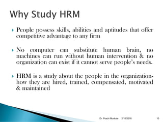  People possess skills, abilities and aptitudes that offer
competitive advantage to any firm
 No computer can substitute human brain, no
machines can run without human intervention & no
organization can exist if it cannot serve people’s needs.
 HRM is a study about the people in the organization-
how they are hired, trained, compensated, motivated
& maintained
2/16/2018Dr. Prachi Murkute 10
 