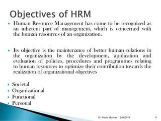  Human Resource Management has come to be recognized as
an inherent part of management, which is concerned with
the human resources of an organization.
 Its objective is the maintenance of better human relations in
the organization by the development, application and
evaluation of policies, procedures and programmes relating
to human resources to optimize their contribution towards the
realization of organizational objectives
 Societal
 Organizational
 Functional
 Personal
2/16/2018Dr. Prachi Murkute 11
 