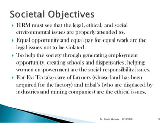  HRM must see that the legal, ethical, and social
environmental issues are properly attended to.
 Equal opportunity and equal pay for equal work are the
legal issues not to be violated.
 To help the society through generating employment
opportunity, creating schools and dispensaries, helping
women empowerment are the social responsibility issues.
 For Ex: To take care of farmers (whose land has been
acquired for the factory) and tribal’s (who are displaced by
industries and mining companies) are the ethical issues.
2/16/2018Dr. Prachi Murkute 12
 