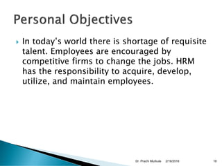  In today’s world there is shortage of requisite
talent. Employees are encouraged by
competitive firms to change the jobs. HRM
has the responsibility to acquire, develop,
utilize, and maintain employees.
2/16/2018Dr. Prachi Murkute 18
 