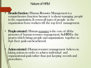 NatureofHRM
• Broaderfunction:HumanResourceManagement isa
comprehensivefunction becauseit isabout managing people
in the organization.It coversall types of people in the
organization from workers till the top level management.
• Peopleoriented:Humanresourceisthe core of allthe
processesof human resourcemanagement. SoHRMis the
processwhich brings people and organizations together so
that their goalscanbeachieved.
• Actionoriented:Humanresourcemanagement believesin
taking actions in order to achieveindividual and
organizational goalsrather than just keeping recordsand
procedures.
 