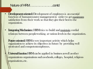 NatureofHRM…………………..contd
• Developmentoriented:Development of employeesis anessential
function of humanresourcemanagementin order to get maximum
satisfaction from their work so that they givetheir bestto the
organization.
• IntegratingMechanism:HRMtries to build andmaintain cordial
relations between peopleworking at various levels in the organization.
Futureoriented:HRMisvery important activity which helps
organizationto achieve its objectives in future by providing well
motivated andcompetentemployees.
• UniversalfunctionHRMcanbeapplied in businessaswell asother
organizationsorganisationssuchasschools,colleges, hospital, religious
organisations,etc.
 