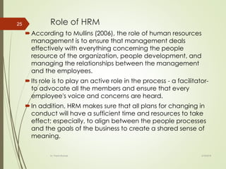 Role of HRM
According to Mullins (2006), the role of human resources
management is to ensure that management deals
effectively with everything concerning the people
resource of the organization, people development, and
managing the relationships between the management
and the employees.
Its role is to play an active role in the process - a facilitator-
to advocate all the members and ensure that every
employee's voice and concerns are heard.
In addition, HRM makes sure that all plans for changing in
conduct will have a sufficient time and resources to take
effect; especially, to align between the people processes
and the goals of the business to create a shared sense of
meaning.
2/16/2018Dr. Prachi Murkute
25
 