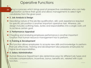 Operative Functions
 `
 Hiring is a process which brings pool of prospective candidates who can help
organization achieve their goals and allows managements to select right
candidates from the given pool.
 2. Job Analysis & Design
 Describing nature of the job like qualification, skill, work experience required
for specific job position is another important operative task. Whereas, job
design includes outlining tasks, duties and responsibilities into a single work unit
to achieve certain goal.
 3. Performance Appraisal
 Checking and analyzing employee performance is another important
function that human resource management has to perform.
 4. Training & Development
 This function allows employees to acquire new skills and knowledge to perform
their job effectively. Training and development also prepares employees for
higher level responsibilities.
 5. Salary Administration
 Human Resource Department also determines pays for different job types and
includes compensations, incentives, bonus, benefits etc. related with a job
function.
2/16/2018Dr. Prachi Murkute
29
 
