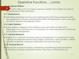 Operative Functions…..contd..
 6. Employee Welfare
 This function takes care of numerous services, benefits and facilities provided to
an employee for their well-being.
 7. Maintenance
 Minimizing employee turnover and sustaining best performing employees within
the organization is the key. Minimizing ROI within HR department is also a key goal
for Human resource management team.
 8. Labor Relations
 Labor relation is regards to the workforce who work within a trade union.
Employees in such domain form a union/group to voice their decisions affectively
to the higher management.
 9. Personal Research
 Research is a vital part of human resource management. It is performed to keep
a check on employee opinion about wages, promotions, work condition, welfare
activities, leadership, employee satisfaction and other key issues.
 10. Personal Record
 This function involves recording, maintaining and retrieving employee related
information including employment history, work hours, earning history etc.
2/16/2018Dr. Prachi Murkute
30
 