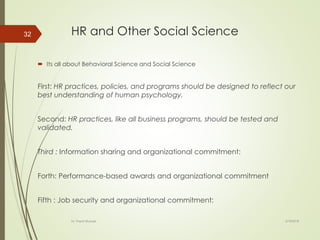 HR and Other Social Science
 Its all about Behavioral Science and Social Science
First: HR practices, policies, and programs should be designed to reflect our
best understanding of human psychology.
Second: HR practices, like all business programs, should be tested and
validated.
Third : Information sharing and organizational commitment:
Forth: Performance-based awards and organizational commitment
Fifth : Job security and organizational commitment:
2/16/2018Dr. Prachi Murkute
32
 