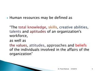  Human resources may be defined as
“The total knowledge, skills, creative abilities,
talents and aptitudes of an organization's
workforce,
as well as
the values, attitudes, approaches and beliefs
of the individuals involved in the affairs of the
organization”
2/16/2018Dr. Prachi Murkute 5
 