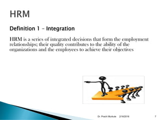 Definition 1 – Integration
HRM is a series of integrated decisions that form the employment
relationships; their quality contributes to the ability of the
organizations and the employees to achieve their objectives
2/16/2018Dr. Prachi Murkute 7
 