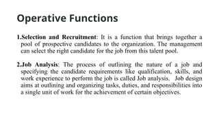 Operative Functions
1.Selection and Recruitment: It is a function that brings together a
pool of prospective candidates to the organization. The management
can select the right candidate for the job from this talent pool.
2.Job Analysis: The process of outlining the nature of a job and
specifying the candidate requirements like qualification, skills, and
work experience to perform the job is called Job analysis. Job design
aims at outlining and organizing tasks, duties, and responsibilities into
a single unit of work for the achievement of certain objectives.
 