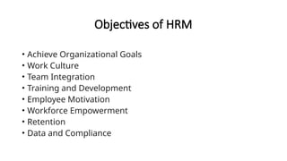 Objectives of HRM
• Achieve Organizational Goals
• Work Culture
• Team Integration
• Training and Development
• Employee Motivation
• Workforce Empowerment
• Retention
• Data and Compliance
 