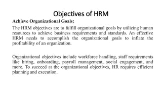 Objectives of HRM
Achieve Organizational Goals:
The HRM objectives are to fulfill organizational goals by utilizing human
resources to achieve business requirements and standards. An effective
HRM needs to accomplish the organizational goals to inflate the
profitability of an organization.
Organizational objectives include workforce handling, staff requirements
like hiring, onboarding, payroll management, social engagement, and
more. To succeed at the organizational objectives, HR requires efficient
planning and execution.
 