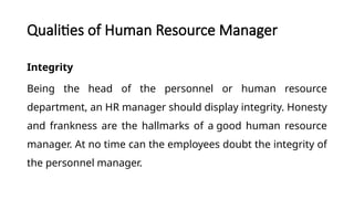 Qualities of Human Resource Manager
Integrity
Being the head of the personnel or human resource
department, an HR manager should display integrity. Honesty
and frankness are the hallmarks of a good human resource
manager. At no time can the employees doubt the integrity of
the personnel manager.
 