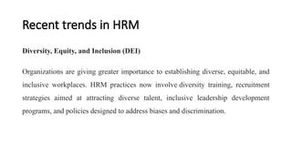 Recent trends in HRM
Diversity, Equity, and Inclusion (DEI)
Organizations are giving greater importance to establishing diverse, equitable, and
inclusive workplaces. HRM practices now involve diversity training, recruitment
strategies aimed at attracting diverse talent, inclusive leadership development
programs, and policies designed to address biases and discrimination.
 
