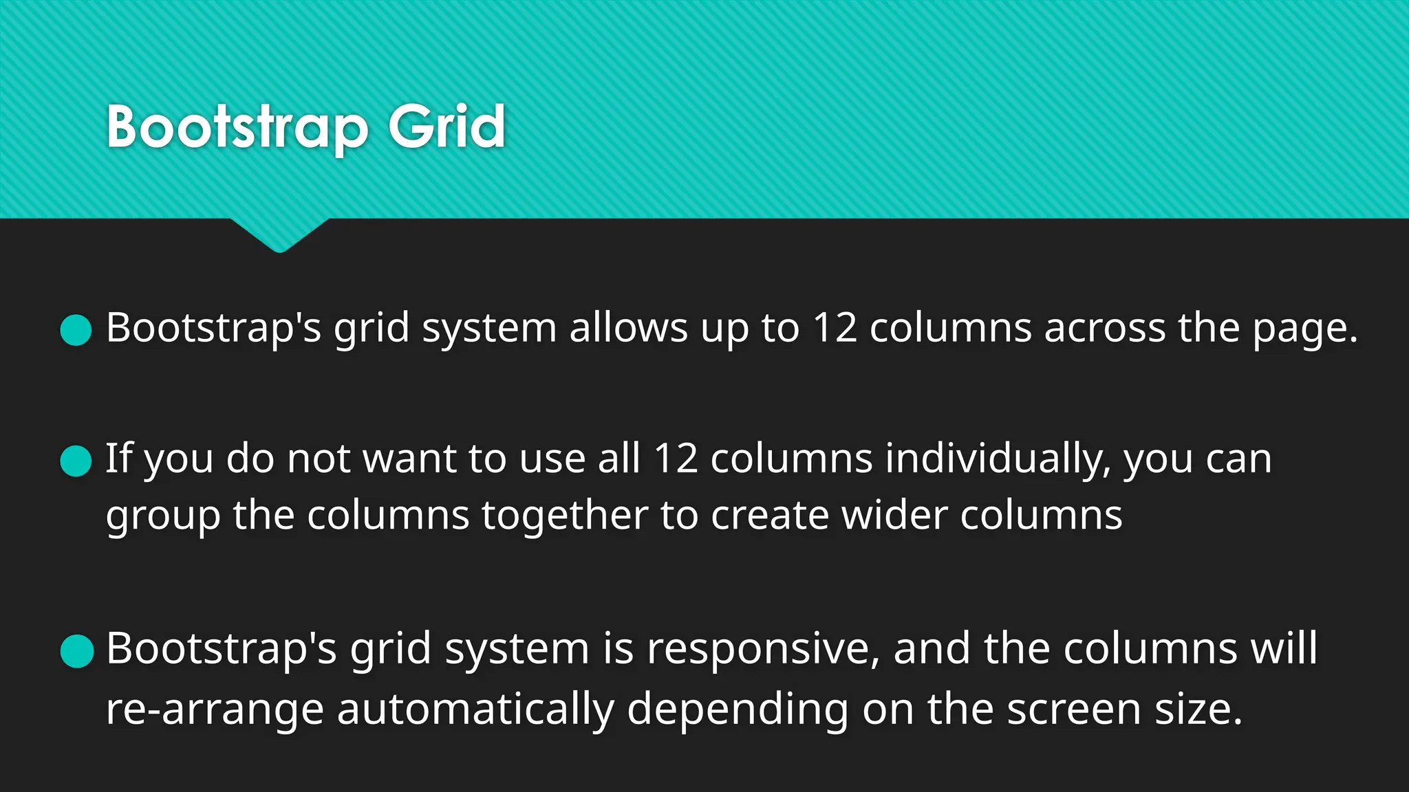 Bootstrap Grid
● Bootstrap's grid system allows up to 12 columns across the page.
● If you do not want to use all 12 columns individually, you can
group the columns together to create wider columns
● Bootstrap's grid system is responsive, and the columns will
re-arrange automatically depending on the screen size.
 