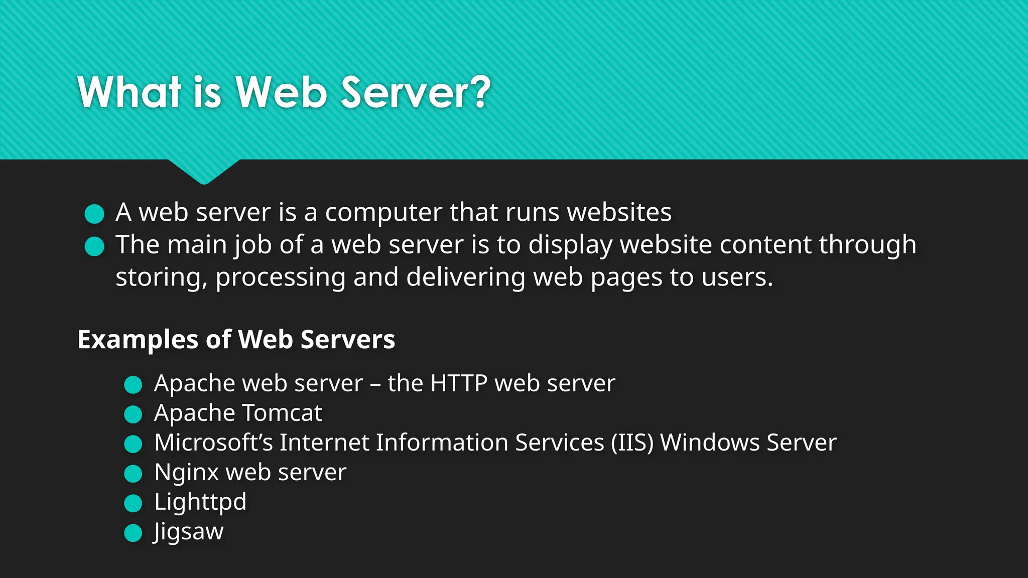 What is Web Server?
● A web server is a computer that runs websites
● The main job of a web server is to display website content through
storing, processing and delivering web pages to users.
Examples of Web Servers
● Apache web server – the HTTP web server
● Apache Tomcat
● Microsoft’s Internet Information Services (IIS) Windows Server
● Nginx web server
● Lighttpd
● Jigsaw
 