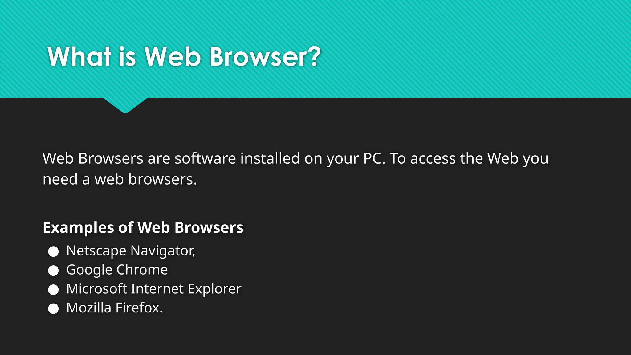 What is Web Browser?
Web Browsers are software installed on your PC. To access the Web you
need a web browsers.
Examples of Web Browsers
● Netscape Navigator,
● Google Chrome
● Microsoft Internet Explorer
● Mozilla Firefox.
 