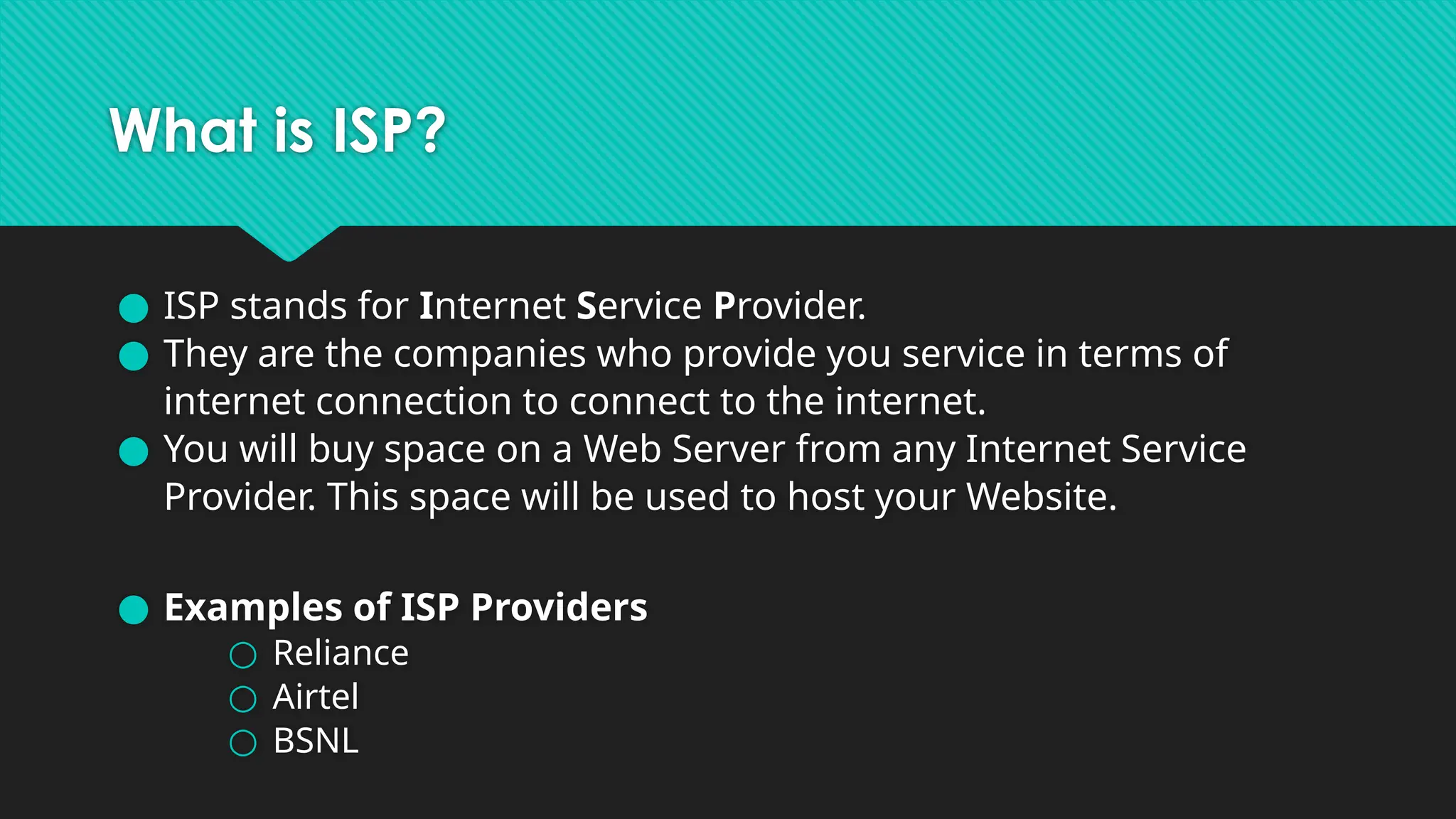 What is ISP?
● ISP stands for Internet Service Provider.
● They are the companies who provide you service in terms of
internet connection to connect to the internet.
● You will buy space on a Web Server from any Internet Service
Provider. This space will be used to host your Website.
● Examples of ISP Providers
○ Reliance
○ Airtel
○ BSNL
 