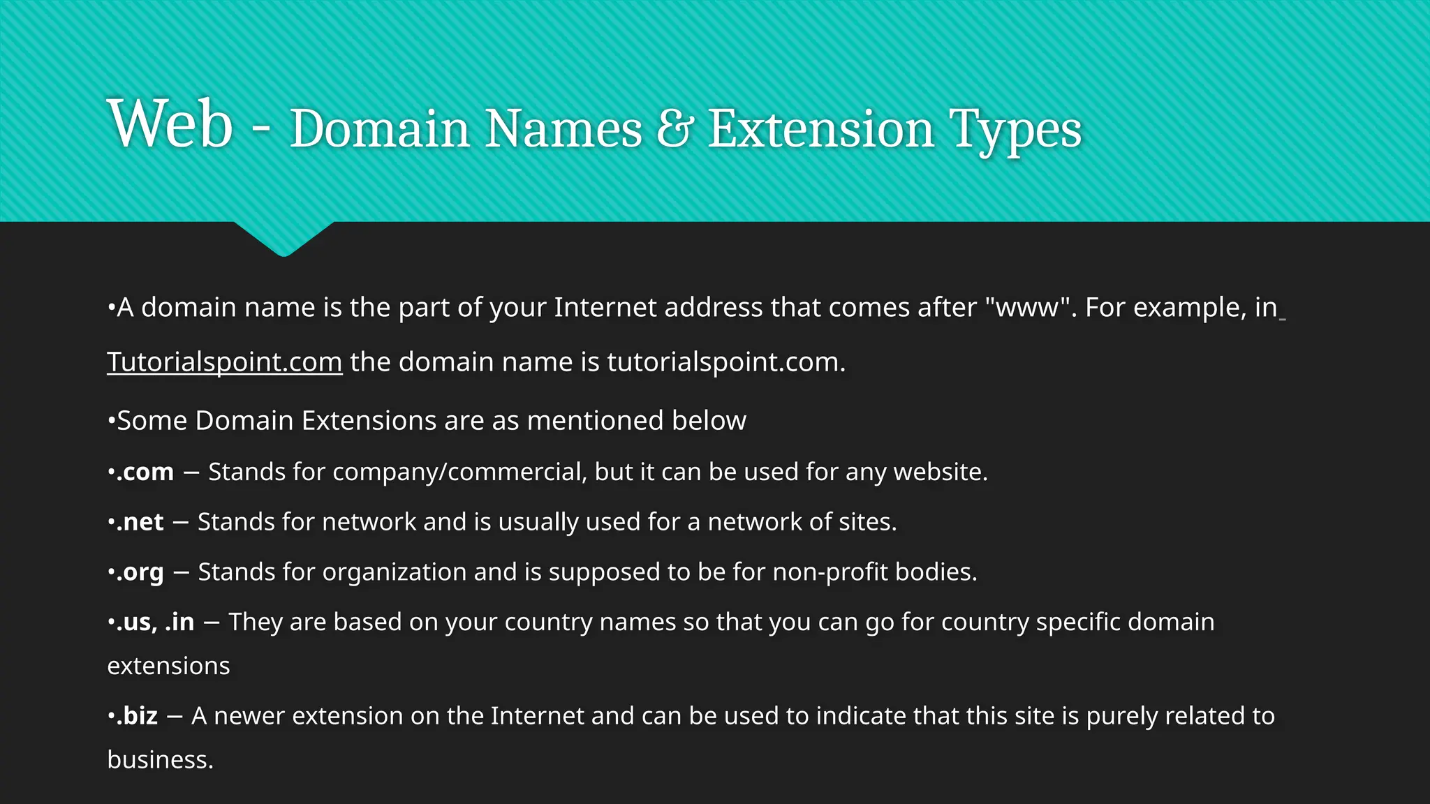 Web - Domain Names & Extension Types
•A domain name is the part of your Internet address that comes after "www". For example, in
Tutorialspoint.com the domain name is tutorialspoint.com.
•Some Domain Extensions are as mentioned below
•.com Stands for company/commercial, but it can be used for any website.
−
•.net Stands for network and is usually used for a network of sites.
−
•.org Stands for organization and is supposed to be for non-profit bodies.
−
•.us, .in They are based on your country names so that you can go for country specific domain
−
extensions
•.biz A newer extension on the Internet and can be used to indicate that this site is purely related to
−
business.
 